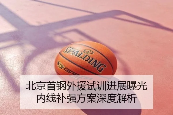 北京首钢外援试训进展曝光 内线补强方案深度解析