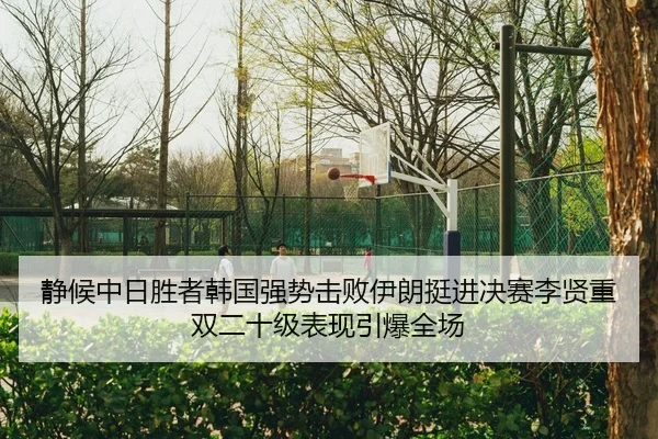 静候中日胜者韩国强势击败伊朗挺进决赛李贤重双二十级表现引爆全场